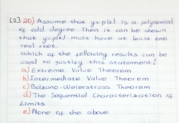 £23 20) Assume that y=px) is a
of odd degree Then it
polynomia)
can be shown
that
y=plx) must have at least one
real root.
which of the following results can be
used to gustify this statement?
a) Extreme
b) Intermediate Value
c) Bolzano -Weierstrass Theorem
Value Theorem
Theorem.
d) The Sequential Characterization of
Limits
e) None of the above.
