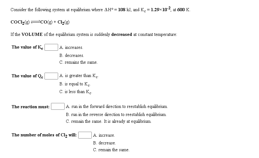 Consider the following system at equilibrium where AH° = 108 kJ, and K, = 1.29x102, at 600 K.
CoC,(g) co(g) + Cl2(g)
If the VOLUME of the equilibrium system is suddenly decreased at constant temperature:
The value of Ke
A. increases.
B. decreases.
C. remains the same.
The value of Q.
A. is greater than K.
B. is equal to Kc-
C. is less than K.
The reaction must:
A. run in the forward direction to reestablish equilibrium.
B. run in the reverse direction to reestablish equilibrium.
C. remain the same. It is already at equilibrium.
The number of moles of Cl2 will:
A. increase.
B. decrease.
C. remain the same.
