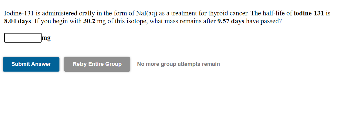 Iodine-131 is administered orally in the form of NaI(aq) as a treatment for thyroid cancer. The half-life of iodine-131 is
8.04 days. If you begin with 30.2 mg of this isotope, what mass remains after 9.57 days have passed?
mg
Submit Answer
Retry Entire Group
No more group attempts remain
