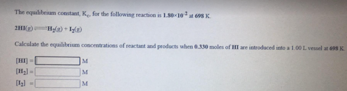 The equilibrium constant, K, for the following reaction is 1.80×102
at 698 K.
2HI(g) H2(g) + 1(g)
Calculate the equilibrium concentrations of reactant and products when 0.330 moles of HI are introduced into a 1.00 L vessel at 698 K.
[HI]
M
%3D
[H2].
M
[L]
