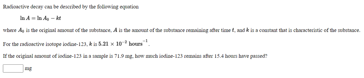 Radioactive decay can be described by the following equation
In A = In Ao – kt
where Ao is the original amount of the substance, A is the amount of the substance remaining after time t, and k is a constant that is characteristic of the substance.
-1
For the radioactive isotope iodine-123, k is 5.21 × 10-2 hours
If the original amount of iodine-123 in a sample is 71.9 mg, how much iodine-123 remains after 15.4 hours have passed?
mg
