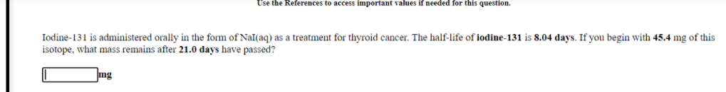 Use the References to access important values if needed for this question.
Iodine-131 is administered orally in the form of NaI(aq) as a treatment for thyroid cancer. The half-life of iodine-131 is 8.04 days. If you begin with 45.4 mg of this
isotope, what mass remains after 21.0 days have passed?
mg
