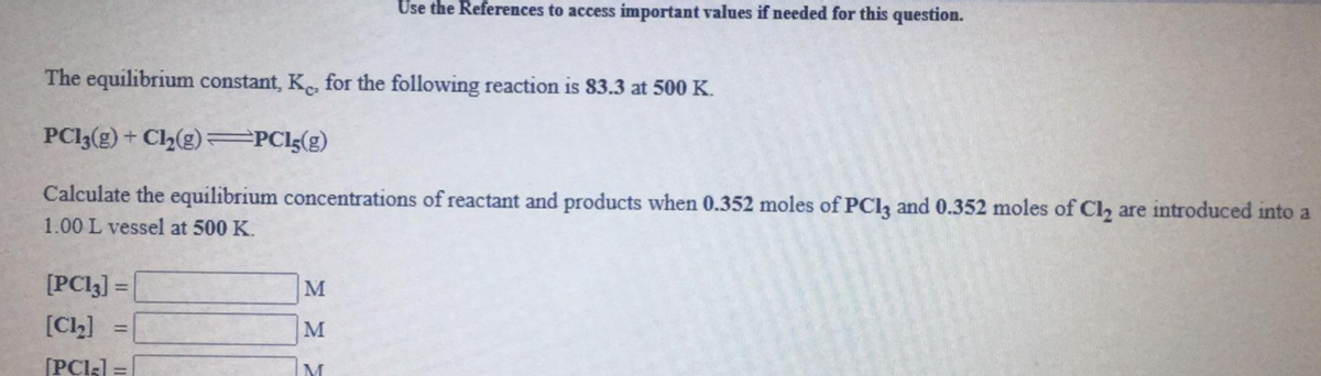 Use the References to access important values if needed for this question.
The equilibrium constant, K for the following reaction is 83.3 at 500 K.
PCI3(g) + Ch(g)=PCl{(g)
Calculate the equilibrium concentrations of reactant and products when 0.352 moles of PCI3 and 0.352 moles of Cl, are introduced into a
1.00 L vessel at 500 K.
[PC13] =
M
%3D
[Cl)]
M
%3D
[PCI3] =
M
