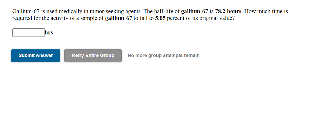 Gallium-67 is used medically in tumor-seeking agents. The half-life of gallium-67 is 78.2 hours. How much time is
required for the activity of a sample of gallium-67 to fall to 5.05 percent of its original value?
hrs
Submit Answer
Retry Entire Group
No more group attempts remain
