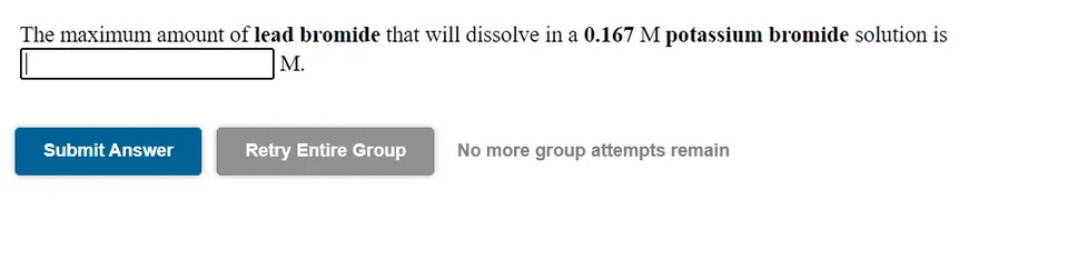 The maximum amount of lead bromide that will dissolve in a 0.167 M potassium bromide solution is
M.
Submit Answer
Retry Entire Group
No more group attempts remain
