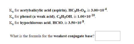 Ka for acetylsalicylic acid (aspirin), HC,H¬O4, is 3.00×104.
K, for phenol (a weak acid), CçHgOH, is 1.00×10 10.
K, for hypochlorous acid, HCI0, is 3.50×10$.
What is the formula for the weakest conjugate base?
