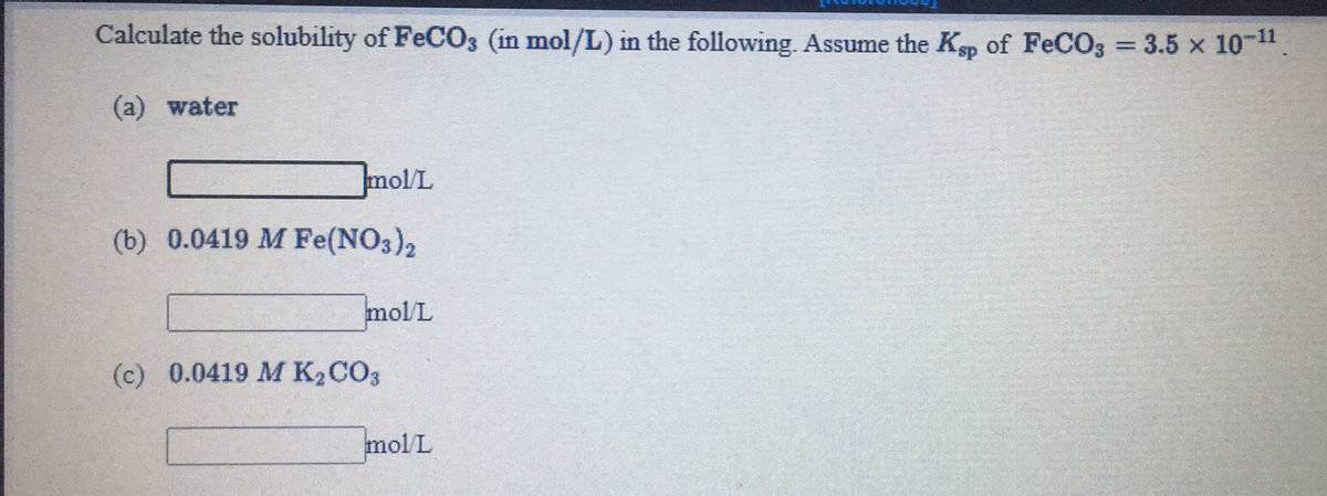 Calculate the solubility of FeCO3 (in mol/L) in the following. Assume the Ksp of FeCO3 = 3.5 x 10-".
%3D
(a) water
mol/L
(b) 0.0419 M Fe(NO3)2
mol L
(c) 0.0419 M K2CO3
molL
