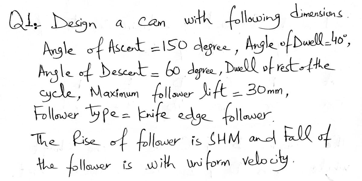 dimensicons
can with following
Angle of Ascent =150 degree, Angle ofDwell_-4o",
Angle of Descent= 60 deprce, Duell of restAthe
Cycle, Maximum follower lift= 30mm,
Follower Ty pe= Knife edge follower.
The Rise of follaver is SHM anod fall of
.
Q Design a
the follawer is with uniform velocity
