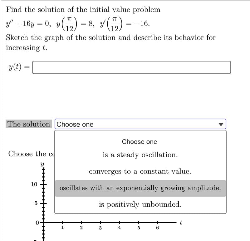 Find the solution of the initial value problem
= -16.
y”+ 16y = 0, y(77) = 8, y' (77) ²
Sketch the graph of the solution and describe its behavior for
increasing t.
y(t):
=
The solution Choose one
Choose the co
Y
10
5
O
Choose one
is a steady oscillation.
converges to a constant value.
oscillates with an exponentially growing amplitude.
is positively
unbounded.
2
3
10
5
6
t
