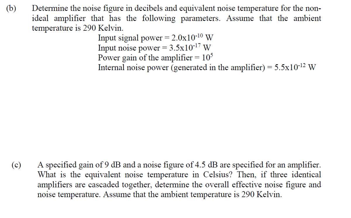 Determine the noise figure in decibels and equivalent noise temperature for the non-
ideal amplifier that has the following parameters. Assume that the ambient
temperature is 290 Kelvin.
(b)
Input signal power = 2.0x10-10 W
Input noise power = 3.5x10-17 W
Power gain of the amplifier = 10
Internal noise power (generated in the amplifier) = 5.5x10-12 W
A specified gain of 9 dB and a noise figure of 4.5 dB are specified for an amplifier.
What is the equivalent noise temperature in Celsius? Then, if three identical
amplifiers are cascaded together, determine the overall effective noise figure and
noise temperature. Assume that the ambient temperature is 290 Kelvin.
(c)
