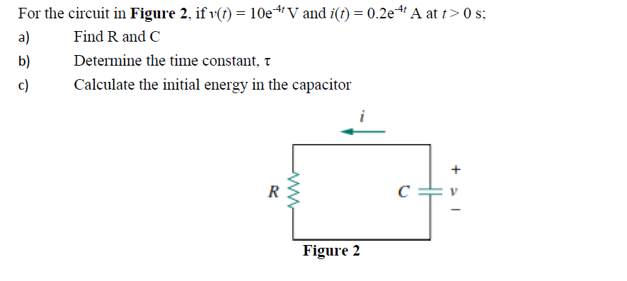 For the circuit in Figure 2, if v(t) = 10e¹¹V and i(t) = 0.2e A at t> 0 s;
a)
Find R and C
b)
Determine the time constant, t
c)
Calculate the initial energy in the capacitor
R
ww
Figure 2
C
+21
