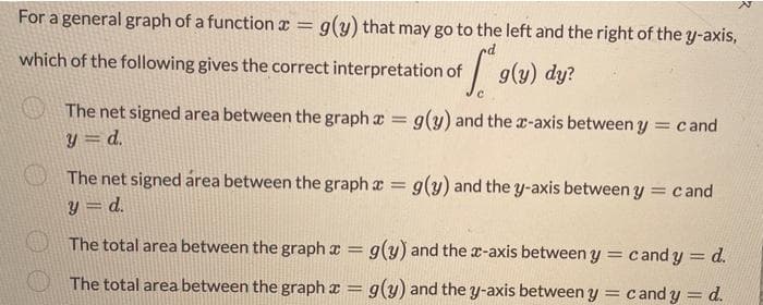 For a general graph of a function x = g(y) that may go to the left and the right of the y-axis,
which of the following gives the correct interpretation of
g(y) dy?
The net signed area between the graph a g(y) and the a-axis between y = cand
y = d.
%3D
The net signed área between the graph a = g(y) and the y-axis between y = cand
y = d.
The total area between the graph x = g(y) and the x-axis between y = cand y = d.
%3D
%3D
The total area between the graph x = g(y) and the y-axis between y = candy = d.
