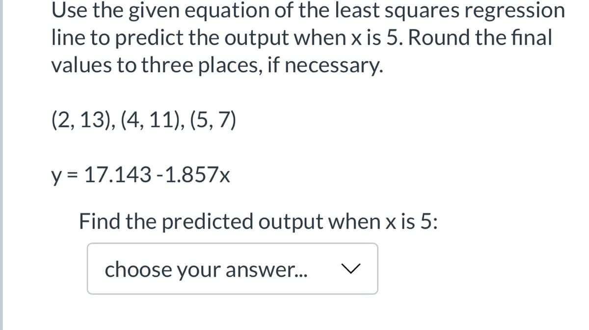 Use the given equation of the least squares regression
line to predict the output when x is 5. Round the final
values to three places, if necessary.
(2, 13), (4, 11), (5, 7)
y = 17.143-1.857x
Find the predicted output when x is 5:
choose your answer...