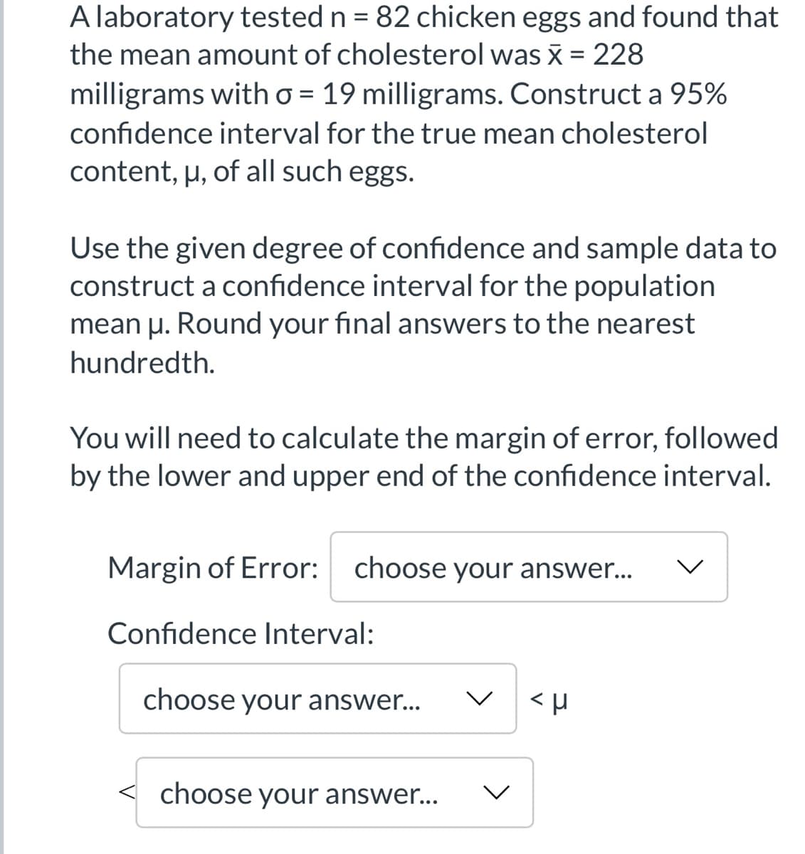 A laboratory tested n = 82 chicken eggs and found that
the mean amount of cholesterol was x = 228
milligrams with o = 19 milligrams. Construct a 95%
confidence interval for the true mean cholesterol
content, µ, of all such eggs.
Use the given degree of confidence and sample data to
construct a confidence interval for the population
mean u. Round your final answers to the nearest
hundredth.
You will need to calculate the margin of error, followed
by the lower and upper end of the confidence interval.
Margin of Error: choose your answer...
Confidence Interval:
choose your answer...
choose your answer...
