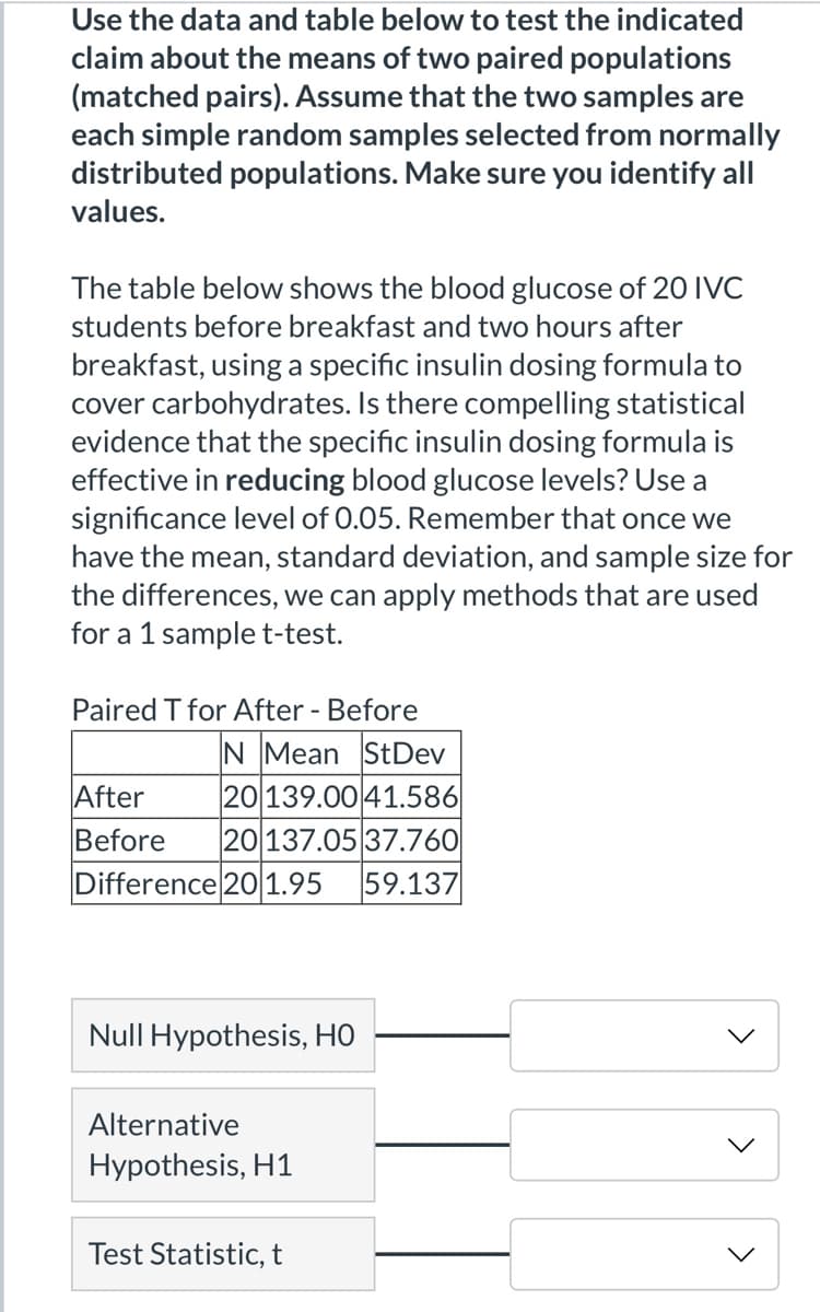 Use the data and table below to test the indicated
claim about the means of two paired populations
(matched pairs). Assume that the two samples are
each simple random samples selected from normally
distributed populations. Make sure you identify all
values.
The table below shows the blood glucose of 20 IVC
students before breakfast and two hours after
breakfast, using a specific insulin dosing formula to
cover carbohydrates. Is there compelling statistical
evidence that the specific insulin dosing formula is
effective in reducing blood glucose levels? Use a
significance level of 0.05. Remember that once we
have the mean, standard deviation, and sample size for
the differences, we can apply methods that are used
for a 1 sample t-test.
Paired T for After - Before
N Mean StDev
After
Before
Difference 201.95
20 139.00 41.586
20137.05 37.760
59.137
Null Hypothesis, HO
Alternative
Hypothesis, H1
Test Statistic, t
>
>

