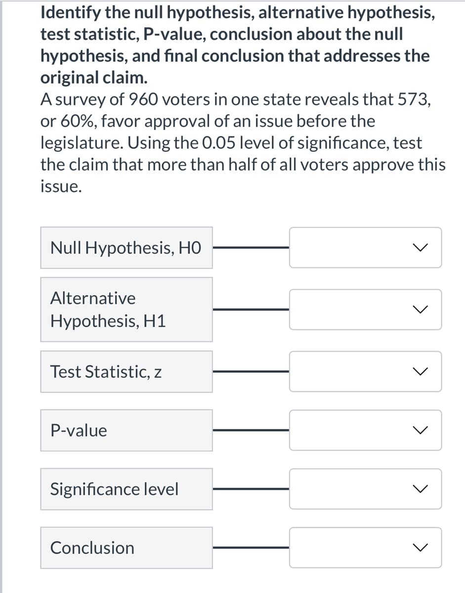 Identify the null hypothesis, alternative hypothesis,
test statistic, P-value, conclusion about the null
hypothesis, and fınal conclusion that addresses the
original claim.
A survey of 960 voters in one state reveals that 573,
or 60%, favor approval of an issue before the
legislature. Using the 0.05 level of significance, test
the claim that more than half of all voters approve this
issue.
Null Hypothesis, HO
Alternative
Hypothesis, H1
Test Statistic, z
P-value
Significance level
Conclusion
<>
>
<>
<>
