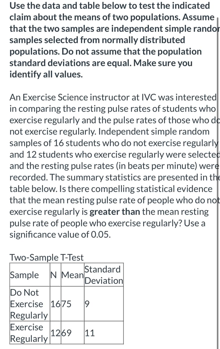 Use the data and table below to test the indicated
claim about the means of two populations. Assume
that the two samples are independent simple randor
samples selected from normally distributed
populations. Do not assume that the population
standard deviations are equal. Make sure you
identify all values.
An Exercise Science instructor at IVC was interested
in comparing the resting pulse rates of students who
exercise regularly and the pulse rates of those who de
not exercise regularly. Independent simple random
samples of 16 students who do not exercise regularly
and 12 students who exercise regularly were selected
and the resting pulse rates (in beats per minute) were
recorded. The summary statistics are presented in the
table below. Is there compelling statistical evidence
that the mean resting pulse rate of people who do not
exercise regularly is greater than the mean resting
pulse rate of people who exercise regularly? Use a
significance value of 0.05.
Two-Sample T-Test
Sample
Standard
Deviation
N Mean
Do Not
Exercise 1675
Regularly
Exercise
1269
Regularly
11
