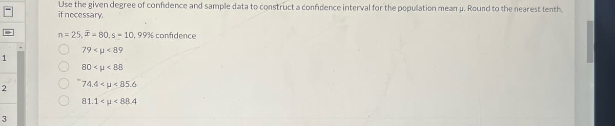 Use the given degree of confidence and sample data to construct a confidence interval for the population mean p. Round to the nearest tenth,
if necessary.
n= 25, = 80, s = 10, 99% confidence
79 < µ< 89
80 < µ < 88
"74.4 < µ < 85.6
81.1 μ<88.4
