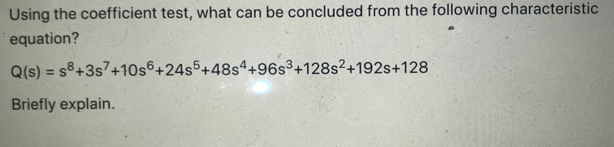 Using the coefficient test, what can be concluded from the following characteristic
equation?
Q(s) = s8+3s7+10s6 +24s5+48s4+96s3+128s²+192s+128
Briefly explain.