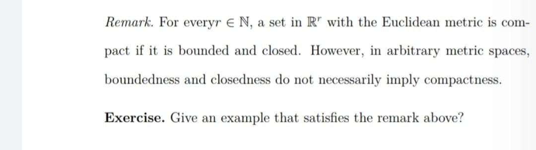 Remark. For everyr E N, a set in R" with the Euclidean metric is com-
pact if it is bounded and closed. However, in arbitrary metric spaces,
boundedness and closedness do not necessarily imply compactness.
Exercise. Give an example that satisfies the remark above?
