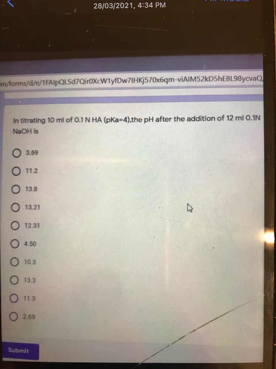 28/03/2021, 4:34 PM
am/forms/d/e/1FAlpQLSd7Qir0XcW1yfDw7IHKj570x6qm-viAIM52kD5hE8L98ycvaQ
In titrating 10 ml of 0.1 N HA (pKa-D4),the pH after the addition of 12 ml 0.1N
NaOH is
3.69
11.2
13.8
13.21
12.31
4.50
10.3
13.3
11.3
O 2.69
Submit
