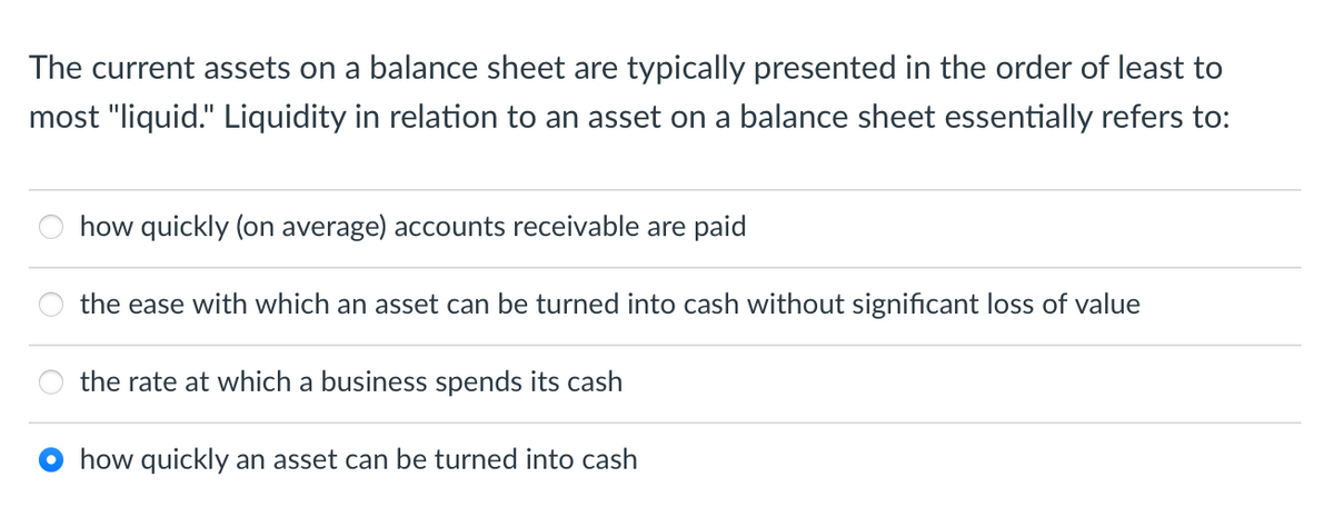 The current assets on a balance sheet are typically presented in the order of least to
most "liquid." Liquidity in relation to an asset on a balance sheet essentially refers to:
how quickly (on average) accounts receivable are paid
the ease with which an asset can be turned into cash without significant loss of value
the rate at which a business spends its cash
how quickly an asset can be turned into cash