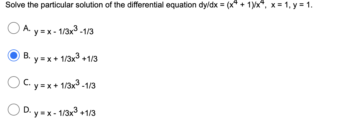 Solve the particular solution of the differential equation dy/dx = (x* + 1)/x", x = 1, y = 1.
O A.
у %3Dх- 1/3x3-1/3
В.
y = x +
1/3x3
+1/3
С.
y = x + 1/3x3 -1/3
D. y = x - 1/3x3 +1/3

