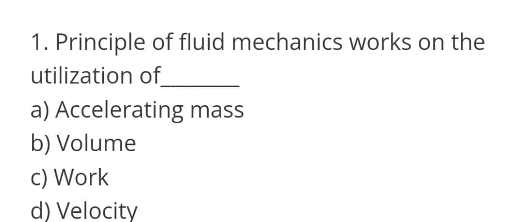 1. Principle of fluid mechanics works on the
utilization of
a) Accelerating mass
b) Volume
c) Work
d) Velocity
