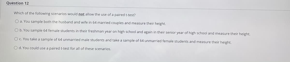 Question 12
Which of the following scenarios would not allow the use of a paired t-test?
O a. You sample both the husband and wife in 64 married couples and measure their height.
O b. You sample 64 female students in their freshman year on high school and again in their senior year of high school and measure their height.
Oc. You take a sample of 64 unmarried male students and take a sample of 64 unmarried female students and measure their height.
O d. You could use a paired t-test for all of these scenarios.
