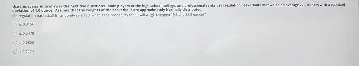 Use this scenario to answer the next two questions. Male players at the high school, college, and professional ranks use regulation basketballs that weigh on average 22.0 ounces with a standard
deviation of 1.0 ounce. Assume that the weights of the basketballs are approximately Normally distributed.
If a regulation basketball is randomly selected, what is the probability that it will weigh between 19.5 and 22.5 ounces?
O a. 0.3156
O b. 0.5478
Oc. 0.6853
O d.0.7224
