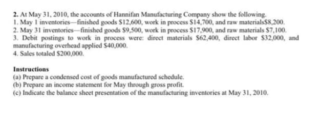 2. At May 31, 2010, the accounts of Hannifan Manufacturing Company show the following.
1. May 1 inventories-finished goods $12,600, work in process $14,700, and raw materials$8,200.
2. May 31 inventories-finished goods $9,500, work in process $17,900, and raw materials $7,100.
3. Debit postings to work in process were: direct materials $62,400, direct labor $32,000, and
manufacturing overhead applied $40,000.
4. Sales totaled $200,000.
Instructions
(a) Prepare a condensed cost of goods manufactured schedule.
(b) Prepare an income statement for May through gross profit.
(c) Indicate the balance sheet presentation of the manufacturing inventories at May 31, 2010.
