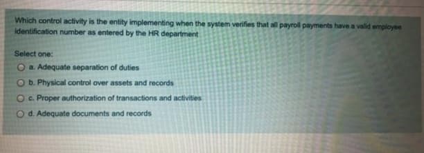 Which control activity is the entity implementing when the system verifies that all payroll payments have a valid employee
identification number as entered by the HR department
Select one:
O a. Adequate separation of duties
b. Physical control over assets and records
Oc. Proper authorization of transactions and activities
O d. Adequate documents and records
