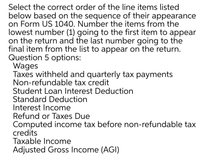 Select the correct order of the line items listed
below based on the sequence of their appearance
on Form US 1040. Number the items from the
lowest number (1) going to the first item to appear
on the return and the last number going to the
final item from the list to appear on the return.
Question 5 options:
Wages
Taxes withheld and quarterly tax payments
Non-refundable tax credit
Student Loan Interest Deduction
Standard Deduction
Interest Income
Refund or Taxes Due
Computed income tax before non-refundable tax
credits
Taxable Income
Adjusted Gross Income (AGI)
