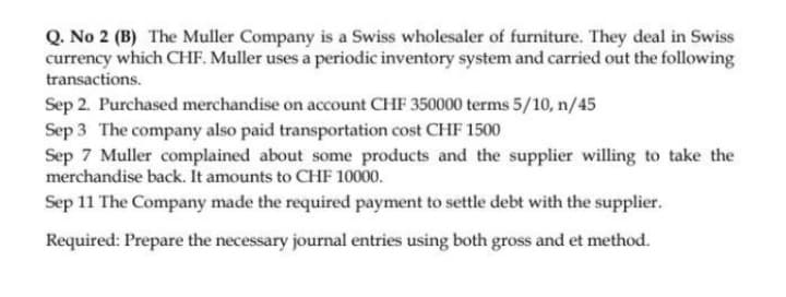 Q. No 2 (B) The Muller Company is a Swiss wholesaler of furniture. They deal in Swiss
currency which CHF. Muller uses a periodic inventory system and carried out the following
transactions.
Sep 2. Purchased merchandise on account CHF 350000 terms 5/10, n/45
Sep 3 The company also paid transportation cost CHF 1500
Sep 7 Muller complained about some products and the supplier willing to take the
merchandise back. It amounts to CHF 10000.
Sep 11 The Company made the required payment to settle debt with the supplier.
Required: Prepare the necessary journal entries using both gross and et method.
