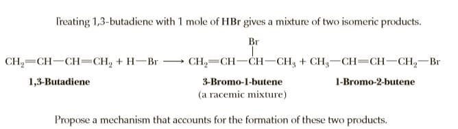 Treating 1,3-butadiene with 1 mole of HBr gives a mixture of two isomeric products.
Br
CH2=CH-CH=CH, + H-Br -
CH,— CH—CH— CH, + CH,—Сн— СН—CH, — Вr
1,3-Butadiene
3-Bromo-1-butene
1-Bromo-2-butene
(a racemic mixture)
Propose a mechanism that accounts for the formation of these two products.
