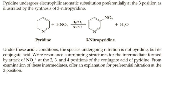 Pyridine undergoes electrophilic aromatic substitution preferentially at the 3 position as
illustrated by the synthesis of 3-nitropyridine.
NO2
H,SO,
+ HNO3
+ H2O
300°C
Pyridine
3-Nitropyridine
Under these acidic conditions, the species undergoing nitration is not pyridine, but its
conjugate acid. Write resonance contributing structures for the intermediate formed
by attack of NO,+ at the 2, 3, and 4 positions of the conjugate acid of pyridine. From
examination of these intermediates, offer an explanation for preferential nitration at the
3 position.
