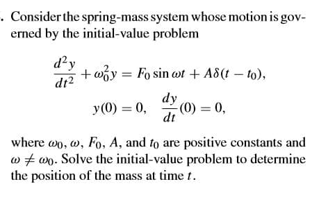 . Consider the spring-mass system whose motion is gov-
erned by the initial-value problem
d²y
+ wóy = Fo sin at + A8(t – to),
dt2
dy
(0) = 0,
dt
y(0) = 0,
where wo, w, Fo, A, and to are positive constants and
w + wo. Solve the initial-value problem to determine
the position of the mass at time t.
