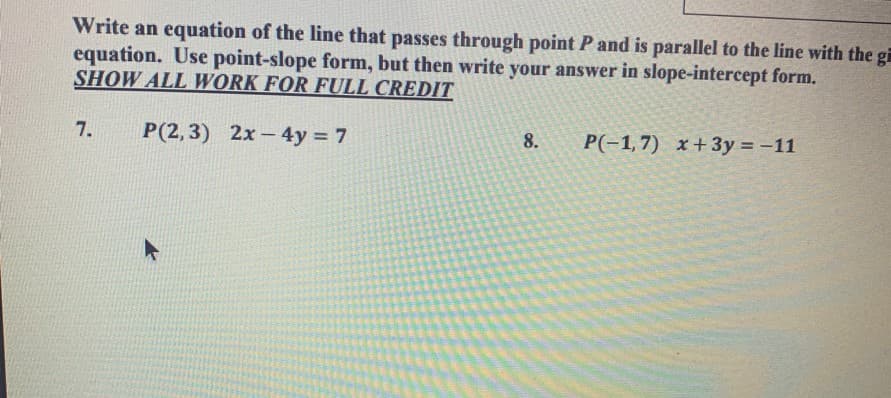 Write an equation of the line that passes through point P and is parallel to the line with the g
equation. Use point-slope form, but then write your answer in slope-intercept form.
SHOW ALL WORK FOR FULL CREDIT
7.
P(2,3) 2x- 4y = 7
8.
P(-1,7) x+3y = -11
