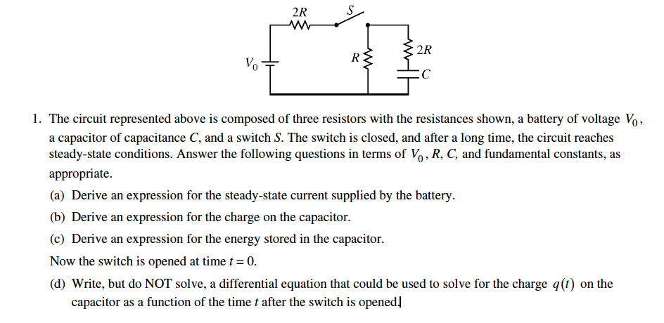 2R
S
2R
R
Vo
1. The circuit represented above is composed of three resistors with the resistances shown, a battery of voltage Vo,
a capacitor of capacitance C, and a switch S. The switch is closed, and after a long time, the circuit reaches
steady-state conditions. Answer the following questions in terms of Vo, R, C, and fundamental constants, as
аppropriate.
(a) Derive an expression for the steady-state current supplied by the battery.
(b) Derive an expression for the charge on the capacitor.
(c) Derive an expression for the energy stored in the capacitor.
Now the switch is opened at time t = 0.
(d) Write, but do NOT solve, a differential equation that could be used to solve for the charge q(t) on the
capacitor as a function of the time t after the switch is opened,
