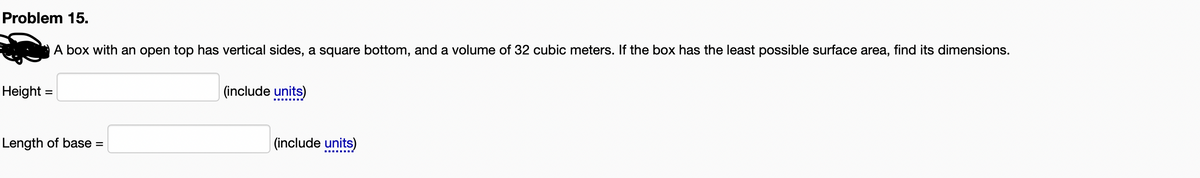 Problem 15.
A box with an open top has vertical sides, a square bottom, and a volume of 32 cubic meters. If the box has the least possible surface area, find its dimensions.
Height =
(include units)
Length of base
(include units)
%3D
