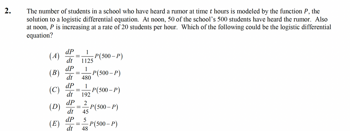 2.
The number of students in a school who have heard a rumor at time t hours is modeled by the function P,
solution to a logistic differential equation. At noon, 50 of the school's 500 students have heard the rumor. Also
at noon, P is increasing at a rate of 20 students per hour. Which of the following could be the logistic differential
equation?
the
dP
(4)
1
Р(500- Р)
1125
dt
dP
(В)
1
dt
Р(500- Р)
480
dP
(C)
1
Р(500- Р)
dt
192
dP
(D)
2
-Р (500- Р)
45
dt
dP
5
(E)
dt
Р(500- Р)
48
