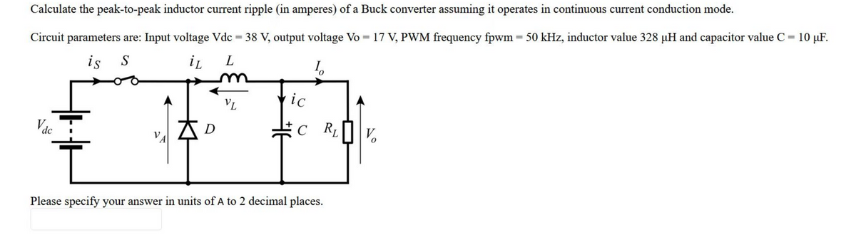 Calculate the peak-to-peak inductor current ripple (in amperes) of a Buck converter assuming it operates in continuous current conduction mode.
Circuit parameters are: Input voltage Vdc = 38 V, output voltage Vo = 17 V, PWM frequency fpwm = 50 kHz, inductor value 328 µH and capacitor value C = 10 µF.
is S
iL
L
I₂
Vac
VA
D
VL
ic
C R₁
Please specify your answer in units of A to 2 decimal places.
V