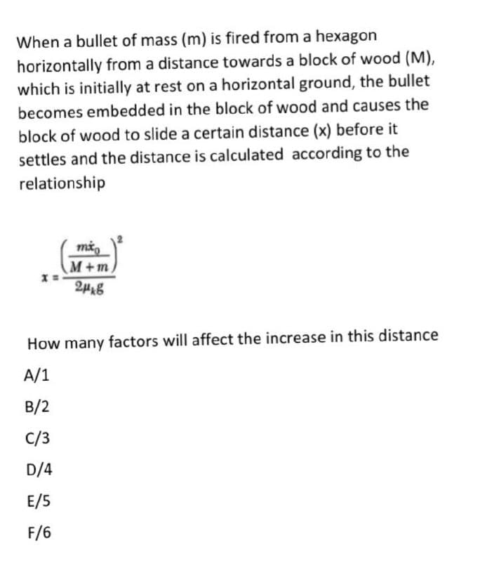When a bullet of mass (m) is fired from a hexagon
horizontally from a distance towards a block of wood (M),
which is initially at rest on a horizontal ground, the bullet
becomes embedded in the block of wood and causes the
block of wood to slide a certain distance (x) before it
settles and the distance is calculated according to the
relationship
M+m
How many factors will affect the increase in this distance
A/1
B/2
C/3
D/4
E/5
F/6
