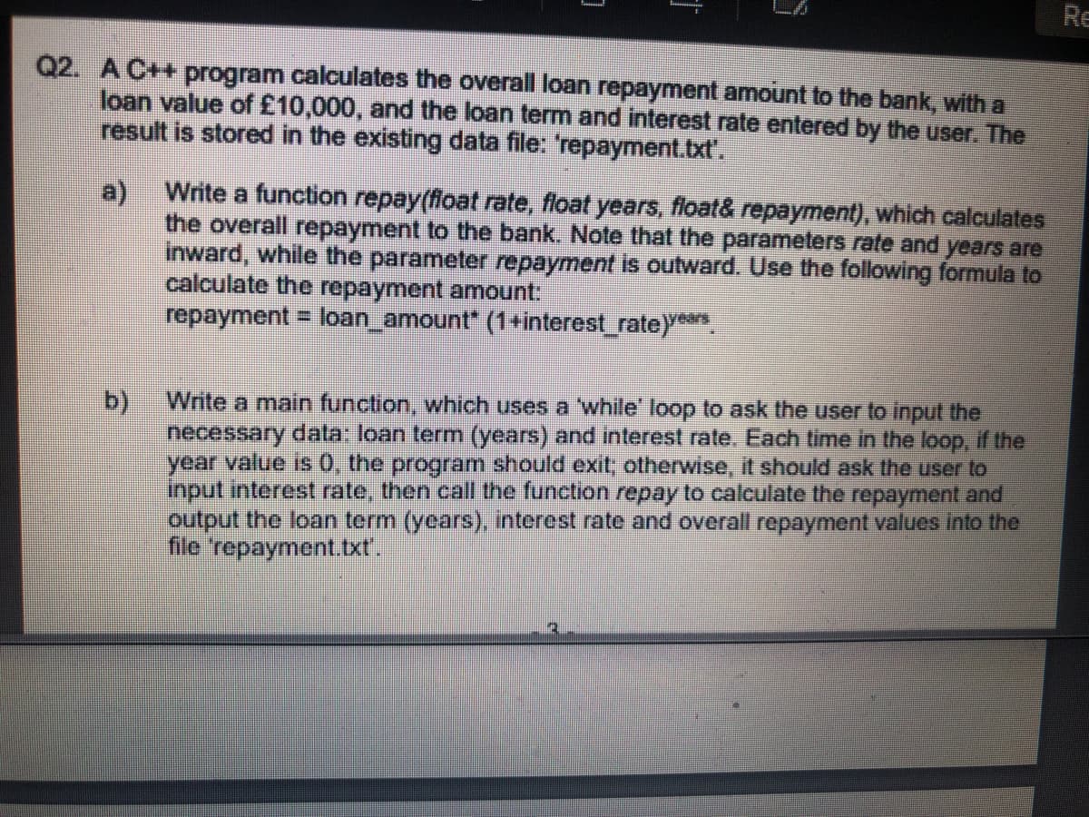 Re
Q2. A C++ program calculates the overall loan repayment amount to the bank, with a
loan value of £10,000, and the loan term and interest rate entered by the user. The
result is stored in the existing data file: repayment.bxt'.
a) Write a function repay(foat rate, float years, float& repayment), which calculates
the overall repayment to the bank. Note that the parameters rate and years are
inward, while the parameter repayment is oulward. Use the following formula to
calculate the repayment amount:
repayment = loan_amount" (1+interest_rate)**
b)
necessary data: loan term (years) and interest rate. Each time in the loop, if the
year value is 0, the program should exit; otherwise, it should ask the user to
input interest rate, then call the function repay to calculate the repayment and
output the loan term (years), interest rate and overall repayment values into the
file 'repayment.txt.
Write a main function, which uses a 'while' loop to ask the user to input the
