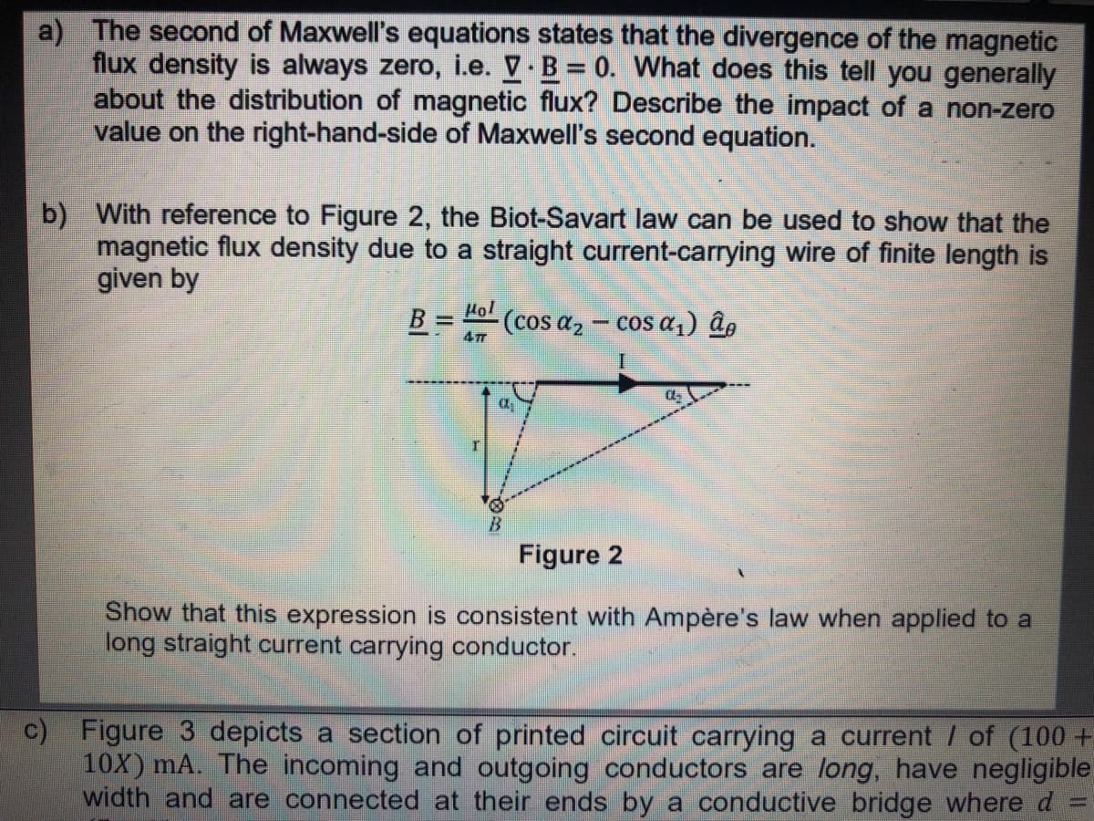 a) The second of Maxwell's equations states that the divergence of the magnetic
flux density is always zero, i.e. V B 0. What does this tell you generally
about the distribution of magnetic flux? Describe the impact of a non-zero
value on the right-hand-side of Maxwell's second equation.
b) With reference to Figure 2, the Biot-Savart law can be used to show that the
magnetic flux density due to a straight current-carrying wire of finite length is
given by
Hol
%3D
(cos a2 - cos a,) âg
477
Figure 2
Show that this expression is consistent with Ampère's law when applied to a
long straight current carrying conductor.
c) Figure 3 depicts a section of printed circuit carrying a current / of (100 +
10X) mA. The incoming and outgoing conductors are long, have negligible
width and are connected at their ends by a conductive bridge where d
