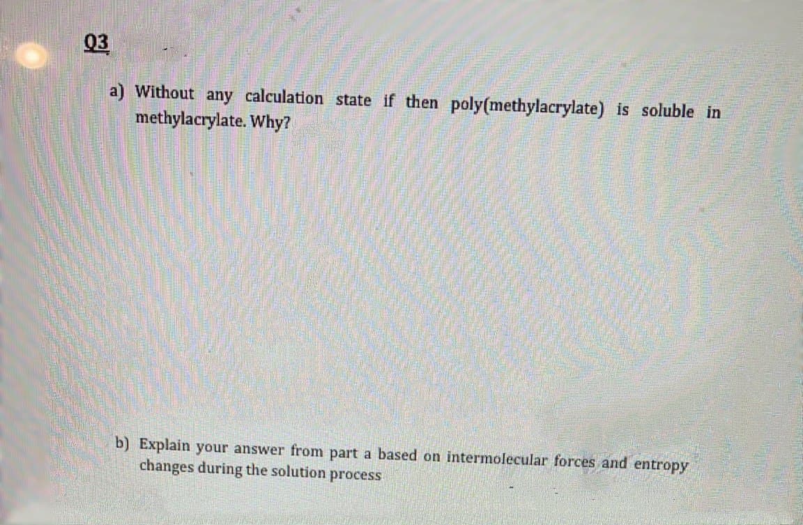 03
a) Without any calculation state if then poly(methylacrylate) is soluble in
methylacrylate. Why?
b) Explain your answer from part a based on intermolecular forces and entropy
changes during the solution process
