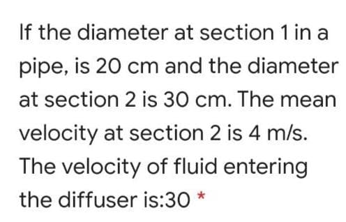 If the diameter at section 1 in a
pipe, is 20 cm and the diameter
at section 2 is 30 cm. The mean
velocity at section 2 is 4 m/s.
The velocity of fluid entering
the diffuser is:30 *
