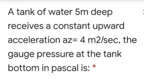 A tank of water 5m deep
receives a constant upward
acceleration az= 4 m2/sec, the
gauge pressure at the tank
bottom in pascal is: *
