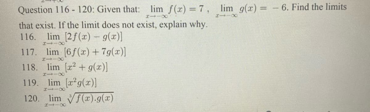 Question 116 - 120: Given that: lim f(x) = 7, lim g(x) = - 6. Find the limits
エー-X
that exist. If the limit does not exist, explain why.
lim [2f(x) - g(x)
117. lim [6f(x) + 7g(x)]
118. lim [a2 + g(x)]
119. lim [a2g(x)]
120. lim f(x).g(x)
116.
801-
エ→-○
