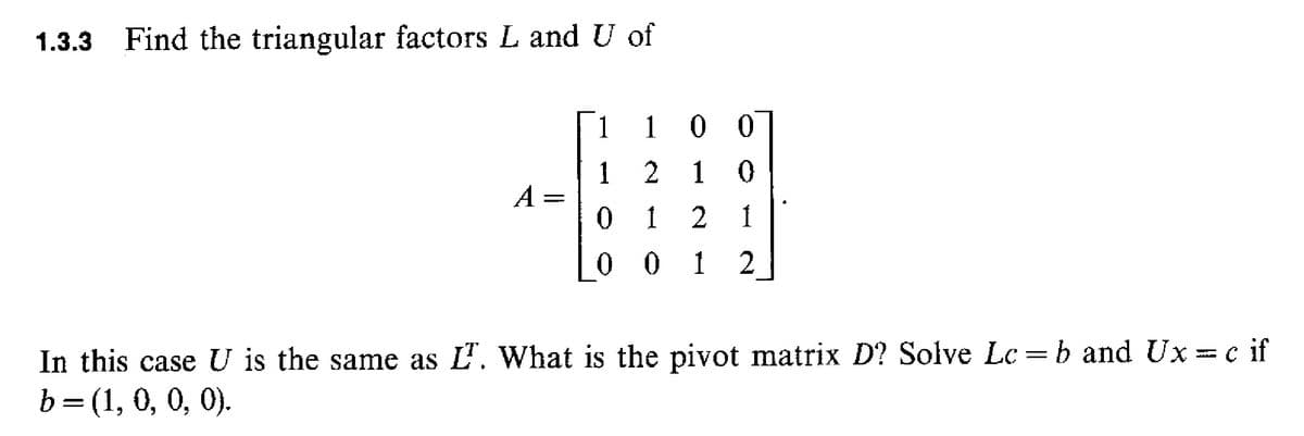 1.3.3
Find the triangular factors L and U of
1
1 0 0
1 2
A =
0 1
1 0
00 1 2
In this case U is the same as L'. What is the pivot matrix D? Solve Lc =b and Ux = c if
b= (1, 0, 0, 0).

